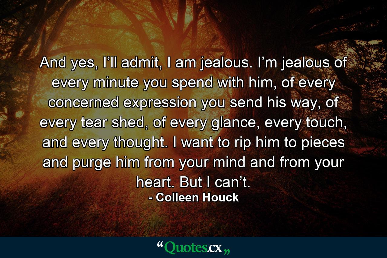 And yes, I’ll admit, I am jealous. I’m jealous of every minute you spend with him, of every concerned expression you send his way, of every tear shed, of every glance, every touch, and every thought. I want to rip him to pieces and purge him from your mind and from your heart. But I can’t. - Quote by Colleen Houck