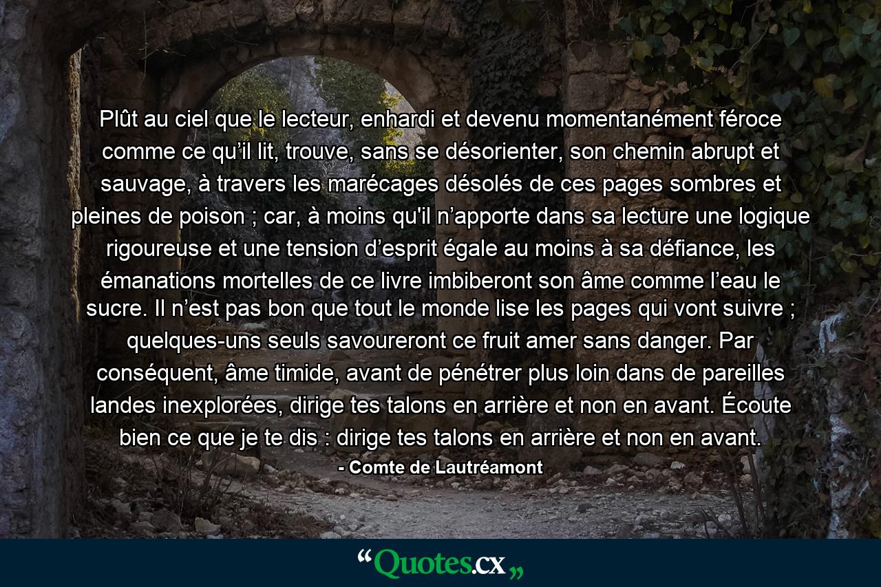 Plût au ciel que le lecteur, enhardi et devenu momentanément féroce comme ce qu’il lit, trouve, sans se désorienter, son chemin abrupt et sauvage, à travers les marécages désolés de ces pages sombres et pleines de poison ; car, à moins qu'il n’apporte dans sa lecture une logique rigoureuse et une tension d’esprit égale au moins à sa défiance, les émanations mortelles de ce livre imbiberont son âme comme l’eau le sucre. Il n’est pas bon que tout le monde lise les pages qui vont suivre ; quelques-uns seuls savoureront ce fruit amer sans danger. Par conséquent, âme timide, avant de pénétrer plus loin dans de pareilles landes inexplorées, dirige tes talons en arrière et non en avant. Écoute bien ce que je te dis : dirige tes talons en arrière et non en avant. - Quote by Comte de Lautréamont