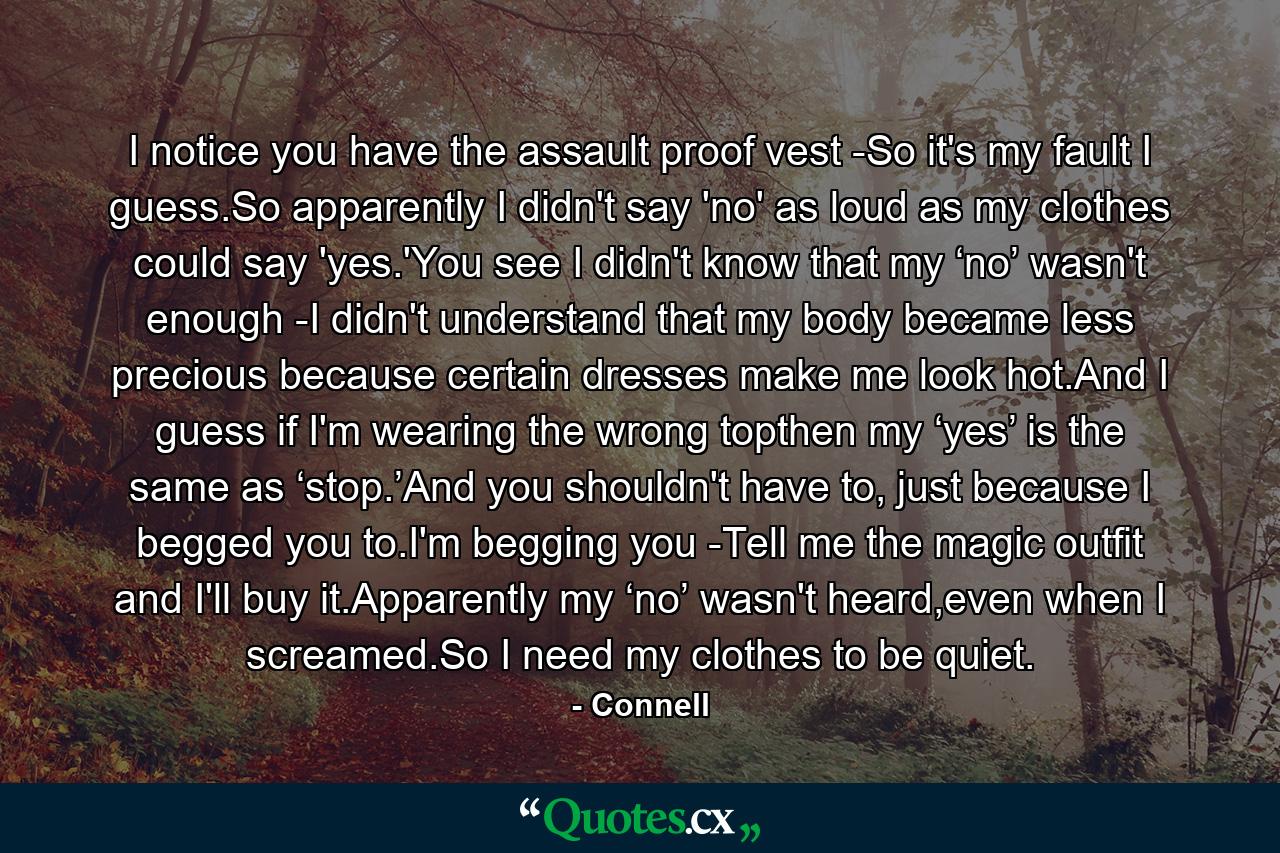 I notice you have the assault proof vest -So it's my fault I guess.So apparently I didn't say 'no' as loud as my clothes could say 'yes.'You see I didn't know that my ‘no’ wasn't enough -I didn't understand that my body became less precious because certain dresses make me look hot.And I guess if I'm wearing the wrong topthen my ‘yes’ is the same as ‘stop.’And you shouldn't have to, just because I begged you to.I'm begging you -Tell me the magic outfit and I'll buy it.Apparently my ‘no’ wasn't heard,even when I screamed.So I need my clothes to be quiet. - Quote by Connell