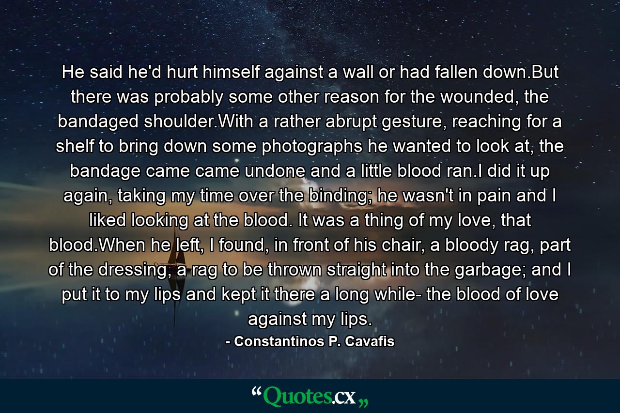 He said he'd hurt himself against a wall or had fallen down.But there was probably some other reason for the wounded, the bandaged shoulder.With a rather abrupt gesture, reaching for a shelf to bring down some photographs he wanted to look at, the bandage came came undone and a little blood ran.I did it up again, taking my time over the binding; he wasn't in pain and I liked looking at the blood. It was a thing of my love, that blood.When he left, I found, in front of his chair, a bloody rag, part of the dressing, a rag to be thrown straight into the garbage; and I put it to my lips and kept it there a long while- the blood of love against my lips. - Quote by Constantinos P. Cavafis