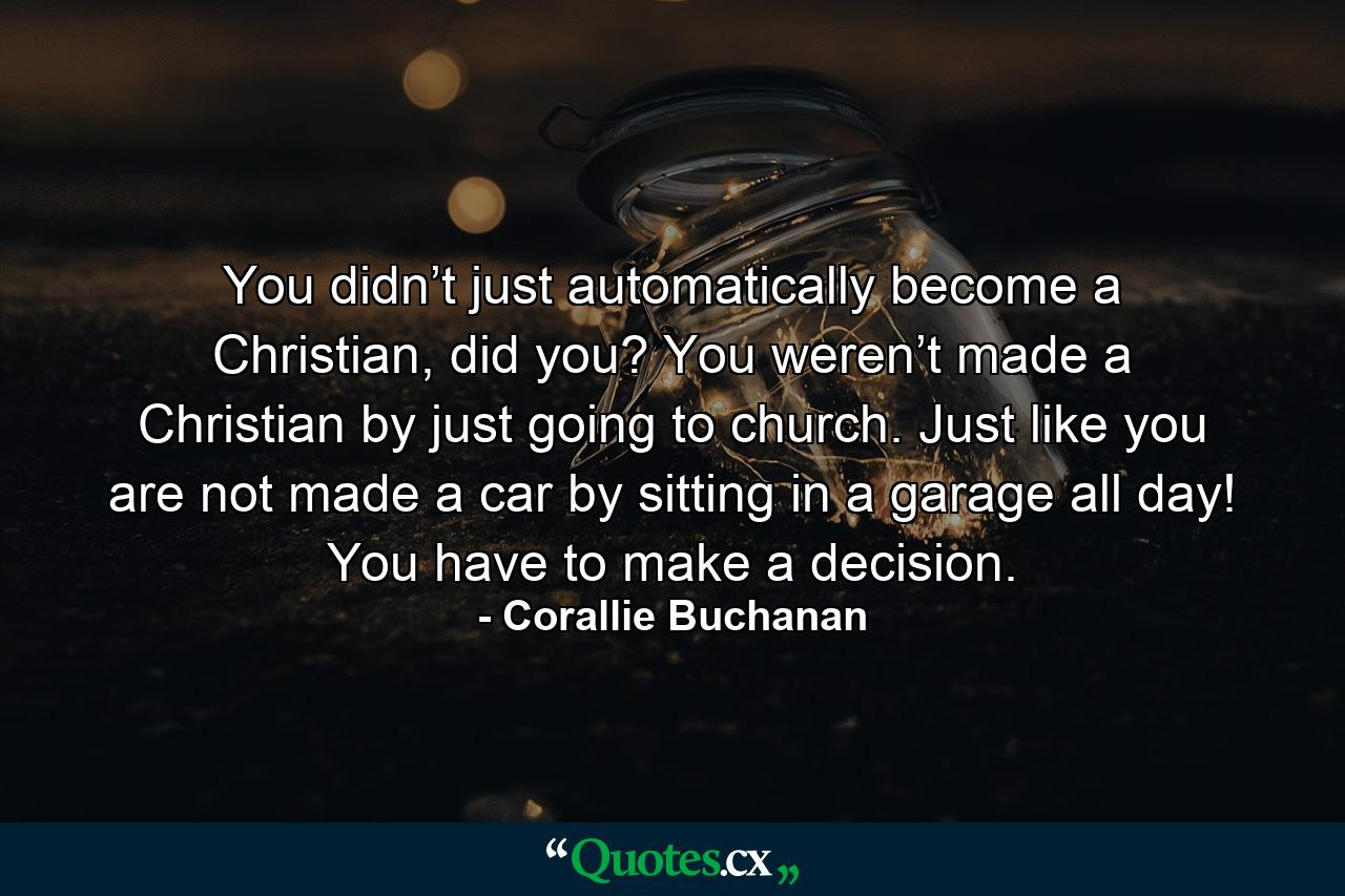 You didn’t just automatically become a Christian, did you? You weren’t made a Christian by just going to church. Just like you are not made a car by sitting in a garage all day! You have to make a decision. - Quote by Corallie Buchanan