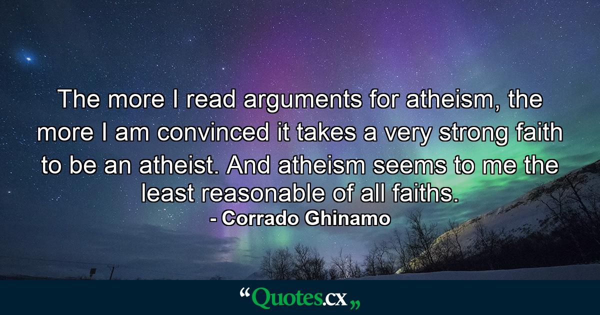 The more I read arguments for atheism, the more I am convinced it takes a very strong faith to be an atheist. And atheism seems to me the least reasonable of all faiths. - Quote by Corrado Ghinamo