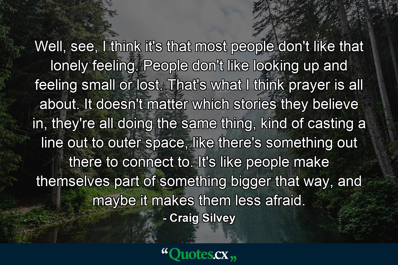 Well, see, I think it's that most people don't like that lonely feeling. People don't like looking up and feeling small or lost. That's what I think prayer is all about. It doesn't matter which stories they believe in, they're all doing the same thing, kind of casting a line out to outer space, like there's something out there to connect to. It's like people make themselves part of something bigger that way, and maybe it makes them less afraid. - Quote by Craig Silvey