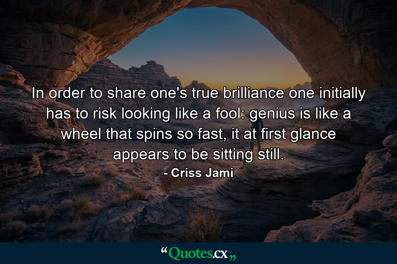 In order to share one's true brilliance one initially has to risk looking like a fool: genius is like a wheel that spins so fast, it at first glance appears to be sitting still. - Quote by Criss Jami