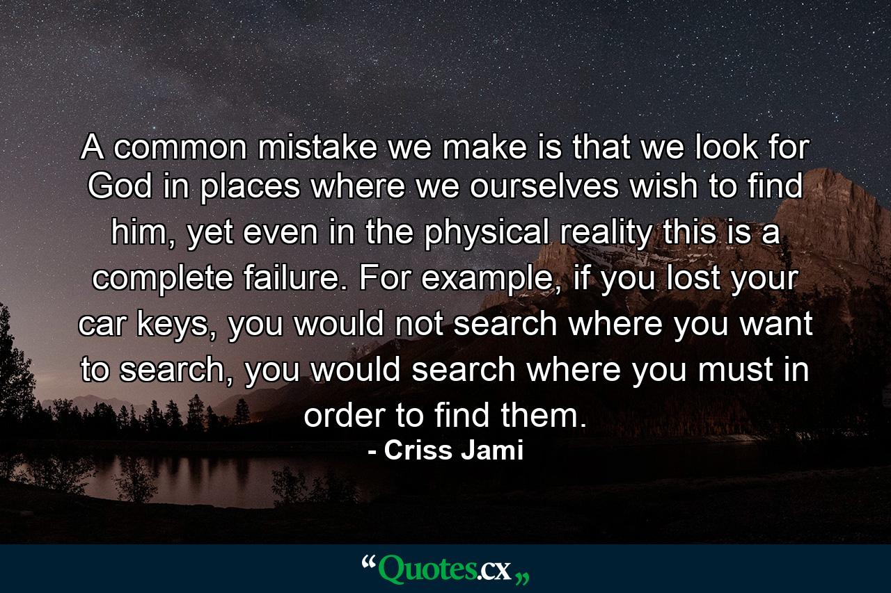 A common mistake we make is that we look for God in places where we ourselves wish to find him, yet even in the physical reality this is a complete failure. For example, if you lost your car keys, you would not search where you want to search, you would search where you must in order to find them. - Quote by Criss Jami