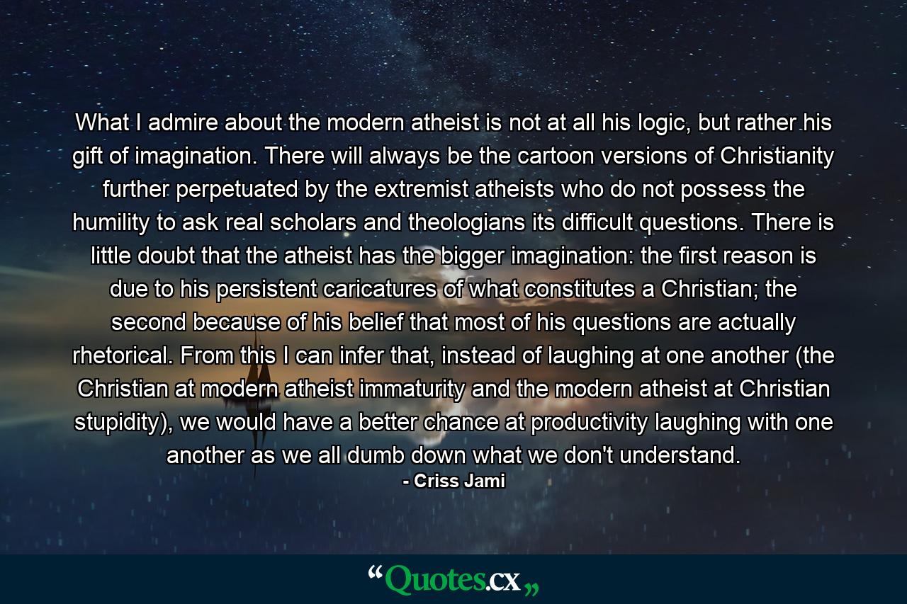 What I admire about the modern atheist is not at all his logic, but rather his gift of imagination. There will always be the cartoon versions of Christianity further perpetuated by the extremist atheists who do not possess the humility to ask real scholars and theologians its difficult questions. There is little doubt that the atheist has the bigger imagination: the first reason is due to his persistent caricatures of what constitutes a Christian; the second because of his belief that most of his questions are actually rhetorical. From this I can infer that, instead of laughing at one another (the Christian at modern atheist immaturity and the modern atheist at Christian stupidity), we would have a better chance at productivity laughing with one another as we all dumb down what we don't understand. - Quote by Criss Jami