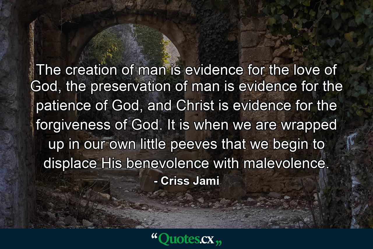 The creation of man is evidence for the love of God, the preservation of man is evidence for the patience of God, and Christ is evidence for the forgiveness of God. It is when we are wrapped up in our own little peeves that we begin to displace His benevolence with malevolence. - Quote by Criss Jami