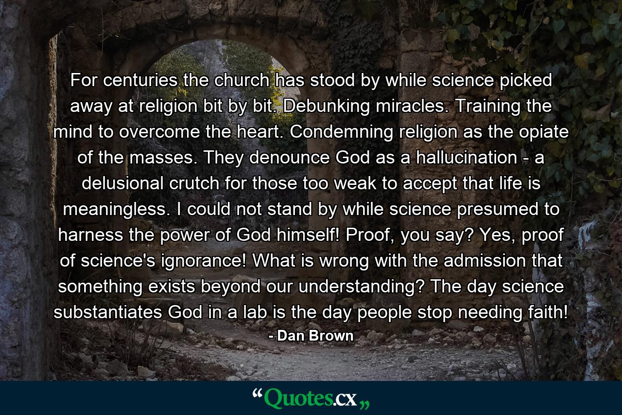 For centuries the church has stood by while science picked away at religion bit by bit. Debunking miracles. Training the mind to overcome the heart. Condemning religion as the opiate of the masses. They denounce God as a hallucination - a delusional crutch for those too weak to accept that life is meaningless. I could not stand by while science presumed to harness the power of God himself! Proof, you say? Yes, proof of science's ignorance! What is wrong with the admission that something exists beyond our understanding? The day science substantiates God in a lab is the day people stop needing faith! - Quote by Dan Brown