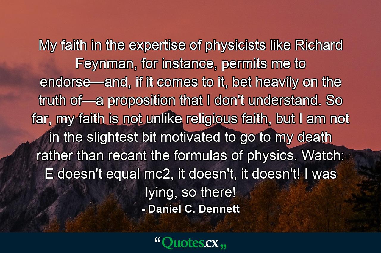 My faith in the expertise of physicists like Richard Feynman, for instance, permits me to endorse—and, if it comes to it, bet heavily on the truth of—a proposition that I don't understand. So far, my faith is not unlike religious faith, but I am not in the slightest bit motivated to go to my death rather than recant the formulas of physics. Watch: E doesn't equal mc2, it doesn't, it doesn't! I was lying, so there! - Quote by Daniel C. Dennett