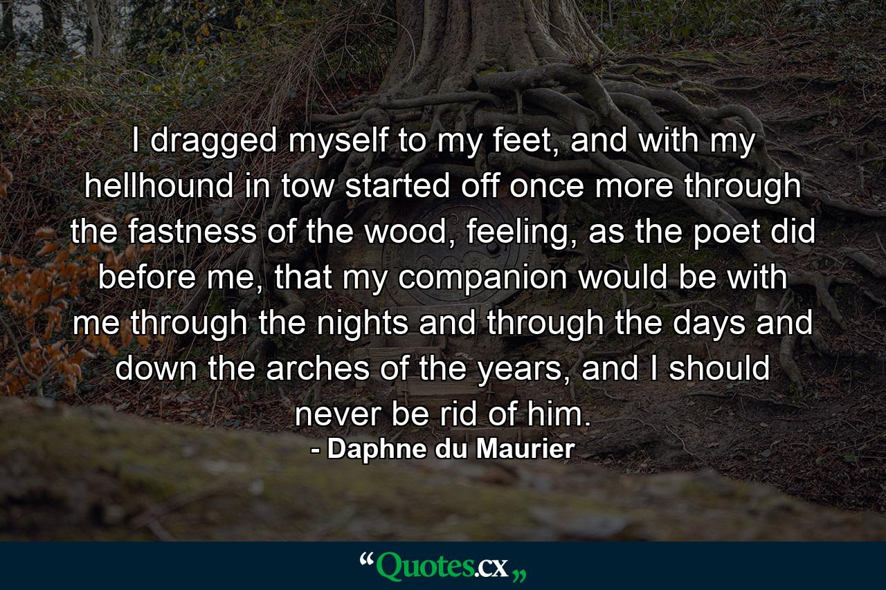 I dragged myself to my feet, and with my hellhound in tow started off once more through the fastness of the wood, feeling, as the poet did before me, that my companion would be with me through the nights and through the days and down the arches of the years, and I should never be rid of him. - Quote by Daphne du Maurier