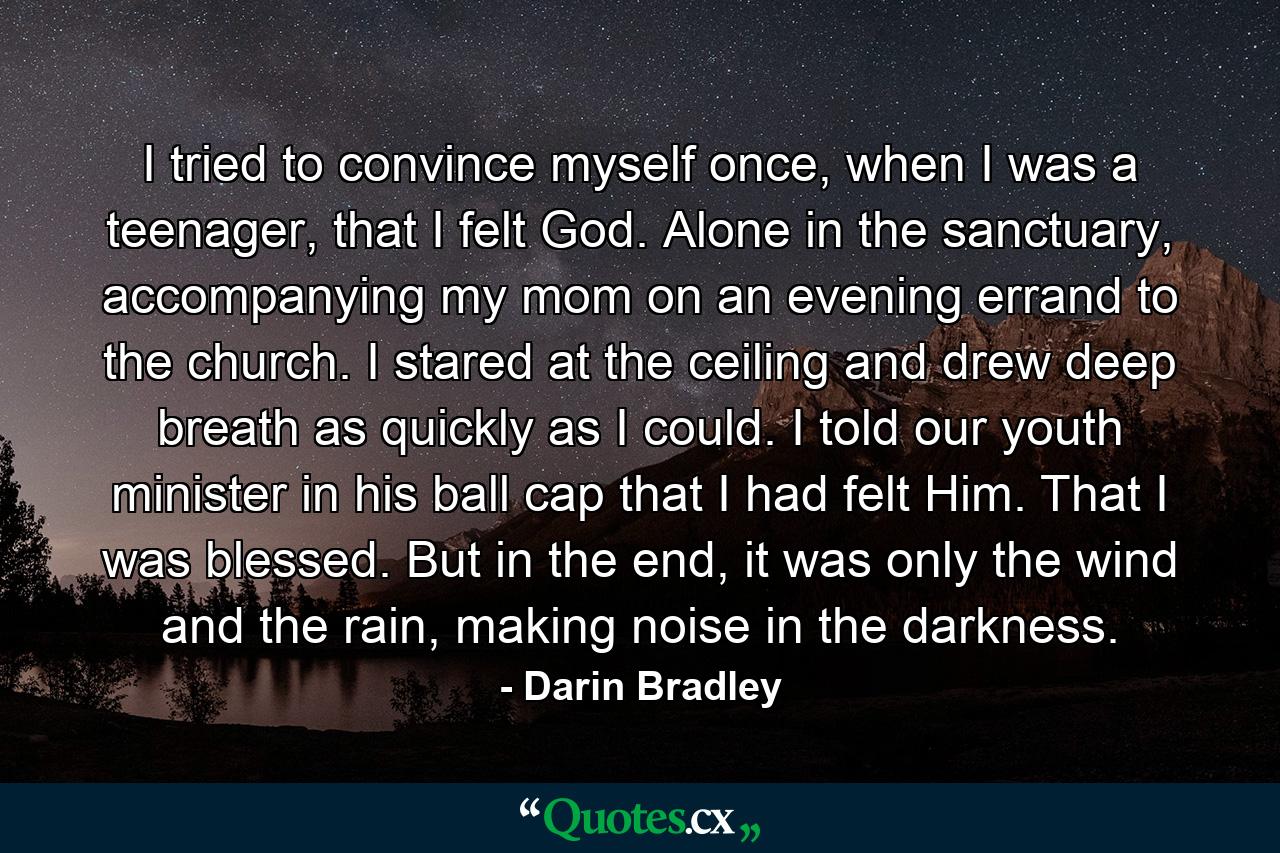 I tried to convince myself once, when I was a teenager, that I felt God. Alone in the sanctuary, accompanying my mom on an evening errand to the church. I stared at the ceiling and drew deep breath as quickly as I could. I told our youth minister in his ball cap that I had felt Him. That I was blessed. But in the end, it was only the wind and the rain, making noise in the darkness. - Quote by Darin Bradley