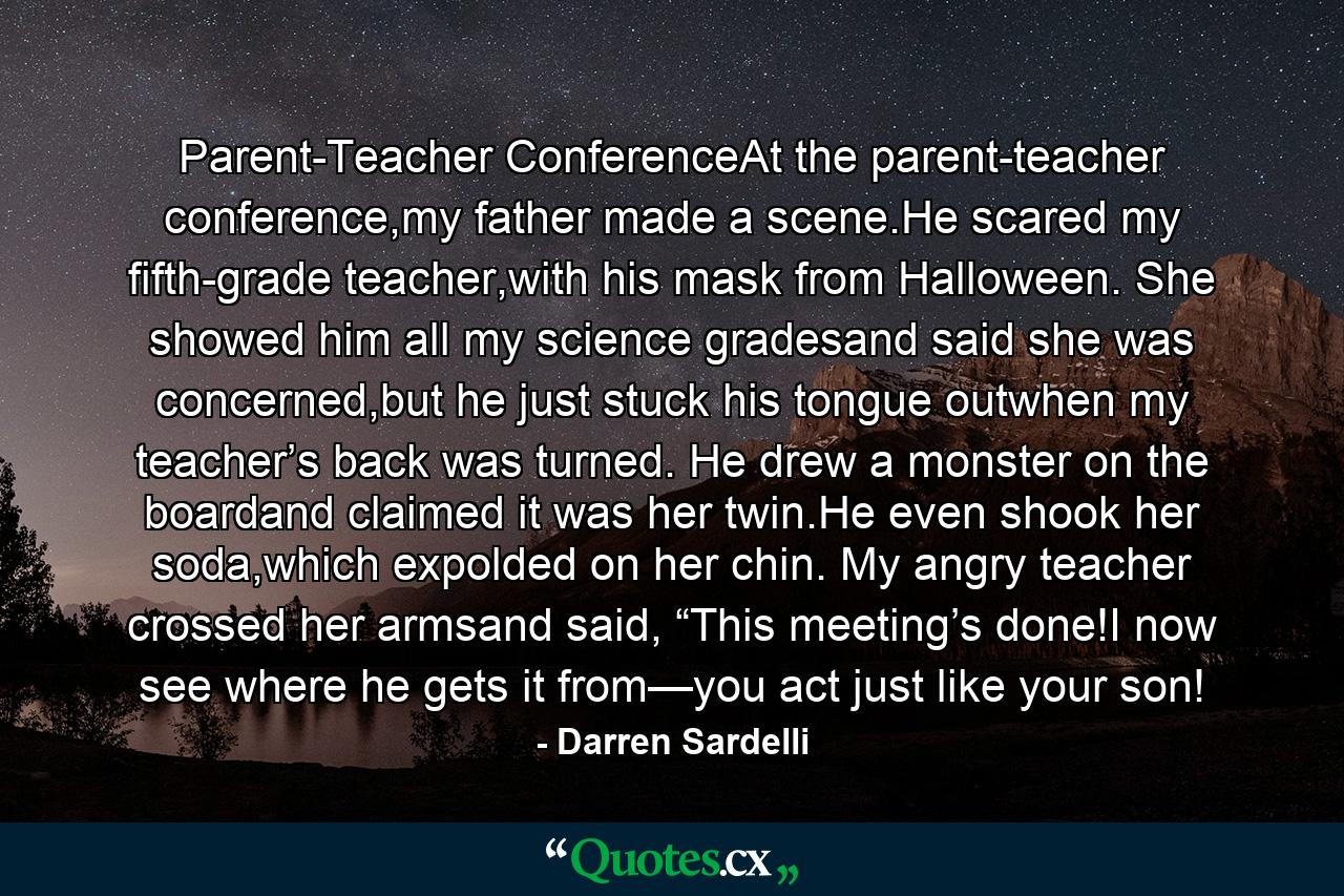 Parent-Teacher ConferenceAt the parent-teacher conference,my father made a scene.He scared my fifth-grade teacher,with his mask from Halloween. She showed him all my science gradesand said she was concerned,but he just stuck his tongue outwhen my teacher’s back was turned. He drew a monster on the boardand claimed it was her twin.He even shook her soda,which expolded on her chin. My angry teacher crossed her armsand said, “This meeting’s done!I now see where he gets it from—you act just like your son! - Quote by Darren Sardelli