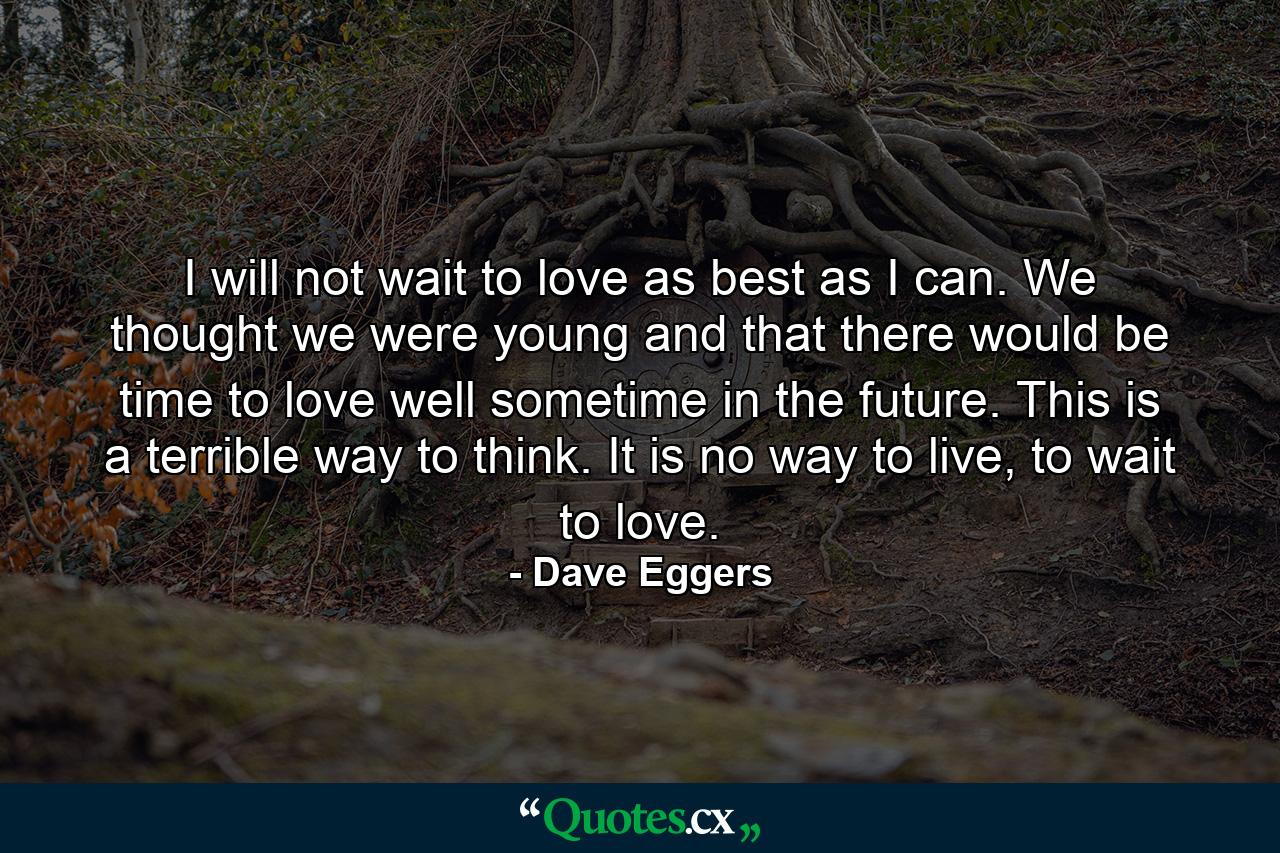 I will not wait to love as best as I can. We thought we were young and that there would be time to love well sometime in the future. This is a terrible way to think. It is no way to live, to wait to love. - Quote by Dave Eggers