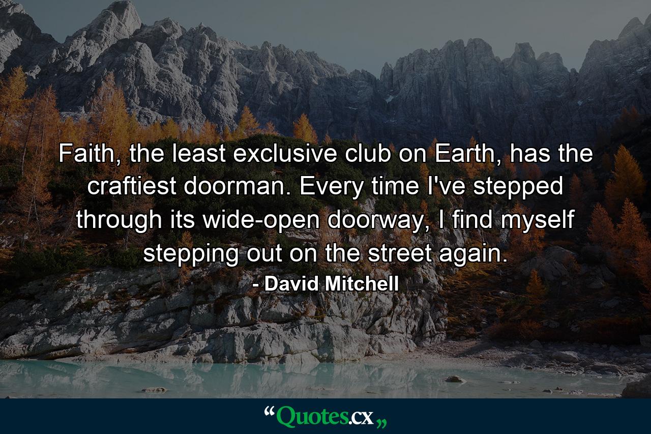 Faith, the least exclusive club on Earth, has the craftiest doorman. Every time I've stepped through its wide-open doorway, I find myself stepping out on the street again. - Quote by David Mitchell