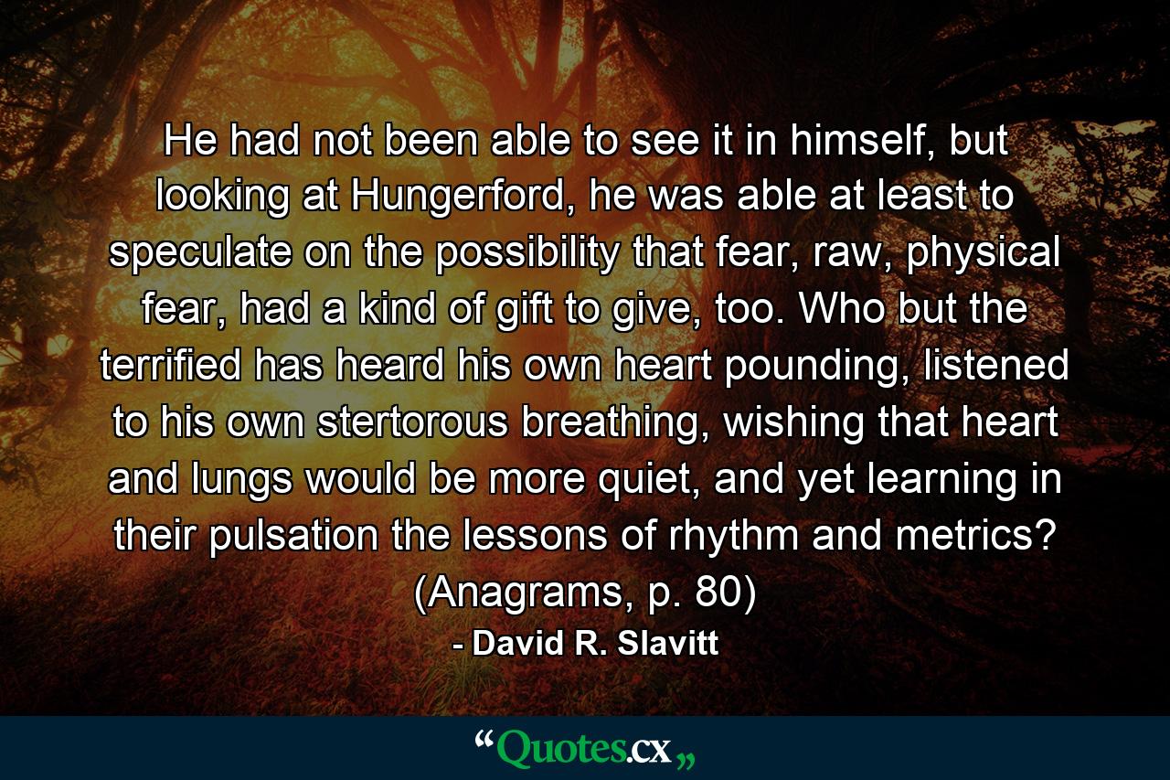 He had not been able to see it in himself, but looking at Hungerford, he was able at least to speculate on the possibility that fear, raw, physical fear, had a kind of gift to give, too. Who but the terrified has heard his own heart pounding, listened to his own stertorous breathing, wishing that heart and lungs would be more quiet, and yet learning in their pulsation the lessons of rhythm and metrics? (Anagrams, p. 80) - Quote by David R. Slavitt