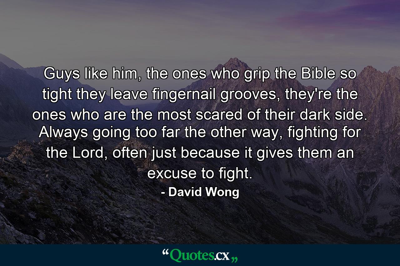 Guys like him, the ones who grip the Bible so tight they leave fingernail grooves, they're the ones who are the most scared of their dark side. Always going too far the other way, fighting for the Lord, often just because it gives them an excuse to fight. - Quote by David Wong