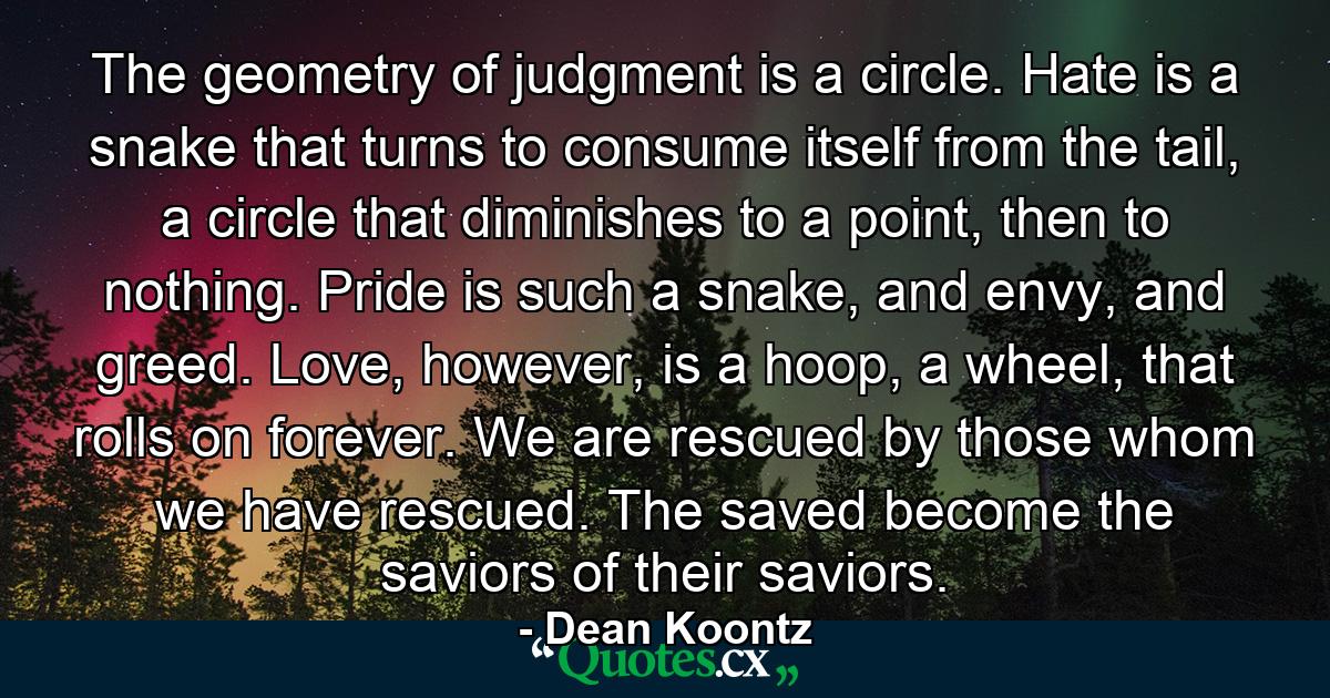 The geometry of judgment is a circle. Hate is a snake that turns to consume itself from the tail, a circle that diminishes to a point, then to nothing. Pride is such a snake, and envy, and greed. Love, however, is a hoop, a wheel, that rolls on forever. We are rescued by those whom we have rescued. The saved become the saviors of their saviors. - Quote by Dean Koontz