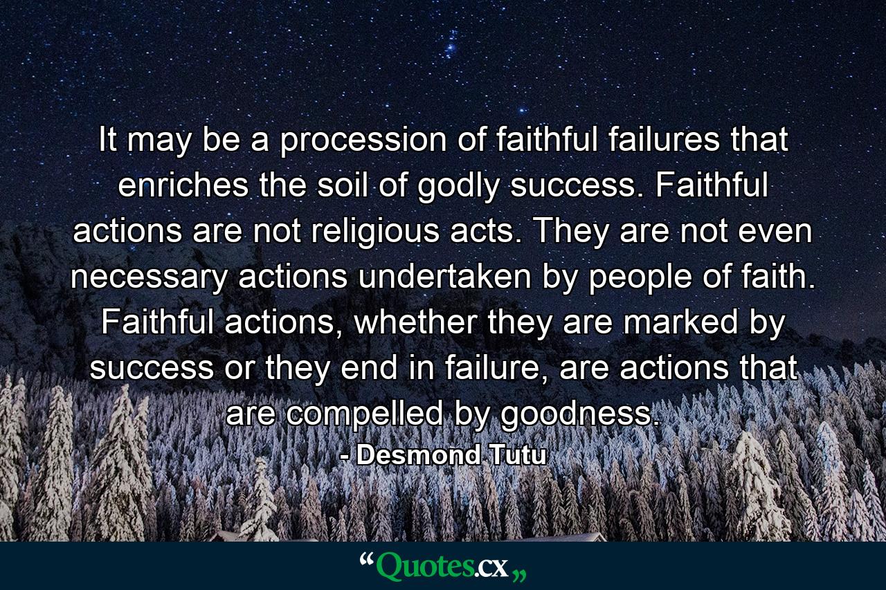 It may be a procession of faithful failures that enriches the soil of godly success. Faithful actions are not religious acts. They are not even necessary actions undertaken by people of faith. Faithful actions, whether they are marked by success or they end in failure, are actions that are compelled by goodness. - Quote by Desmond Tutu