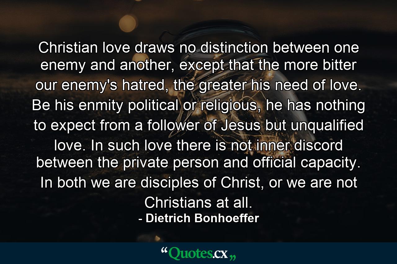 Christian love draws no distinction between one enemy and another, except that the more bitter our enemy's hatred, the greater his need of love. Be his enmity political or religious, he has nothing to expect from a follower of Jesus but unqualified love. In such love there is not inner discord between the private person and official capacity. In both we are disciples of Christ, or we are not Christians at all. - Quote by Dietrich Bonhoeffer