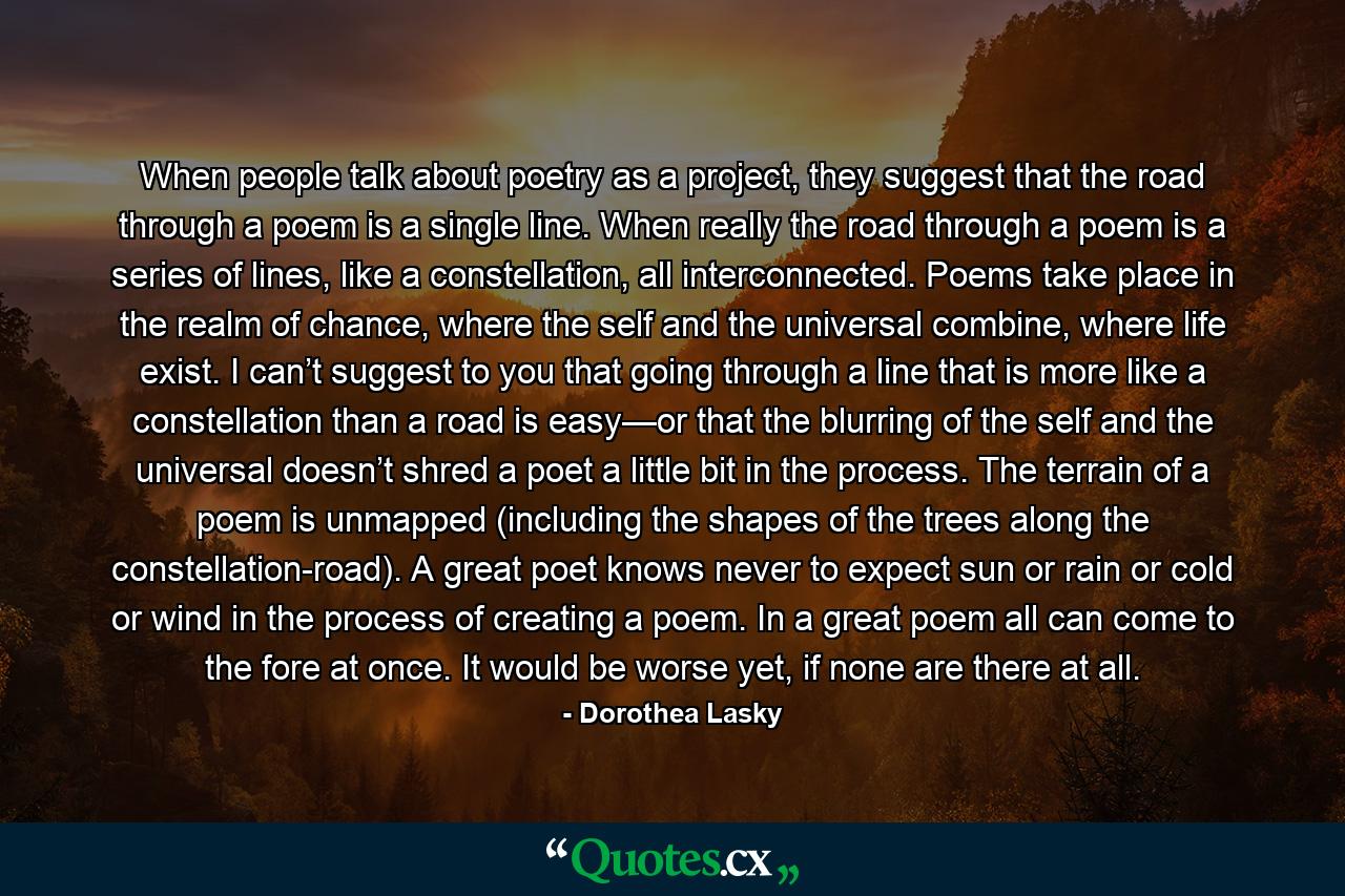 When people talk about poetry as a project, they suggest that the road through a poem is a single line. When really the road through a poem is a series of lines, like a constellation, all interconnected. Poems take place in the realm of chance, where the self and the universal combine, where life exist. I can’t suggest to you that going through a line that is more like a constellation than a road is easy—or that the blurring of the self and the universal doesn’t shred a poet a little bit in the process. The terrain of a poem is unmapped (including the shapes of the trees along the constellation-road). A great poet knows never to expect sun or rain or cold or wind in the process of creating a poem. In a great poem all can come to the fore at once. It would be worse yet, if none are there at all. - Quote by Dorothea Lasky