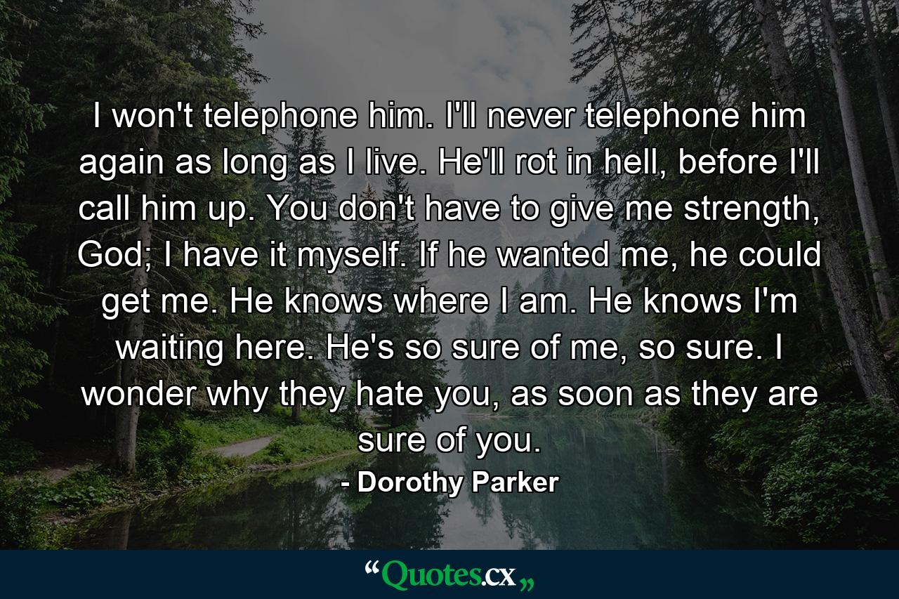 I won't telephone him. I'll never telephone him again as long as I live. He'll rot in hell, before I'll call him up. You don't have to give me strength, God; I have it myself. If he wanted me, he could get me. He knows where I am. He knows I'm waiting here. He's so sure of me, so sure. I wonder why they hate you, as soon as they are sure of you. - Quote by Dorothy Parker