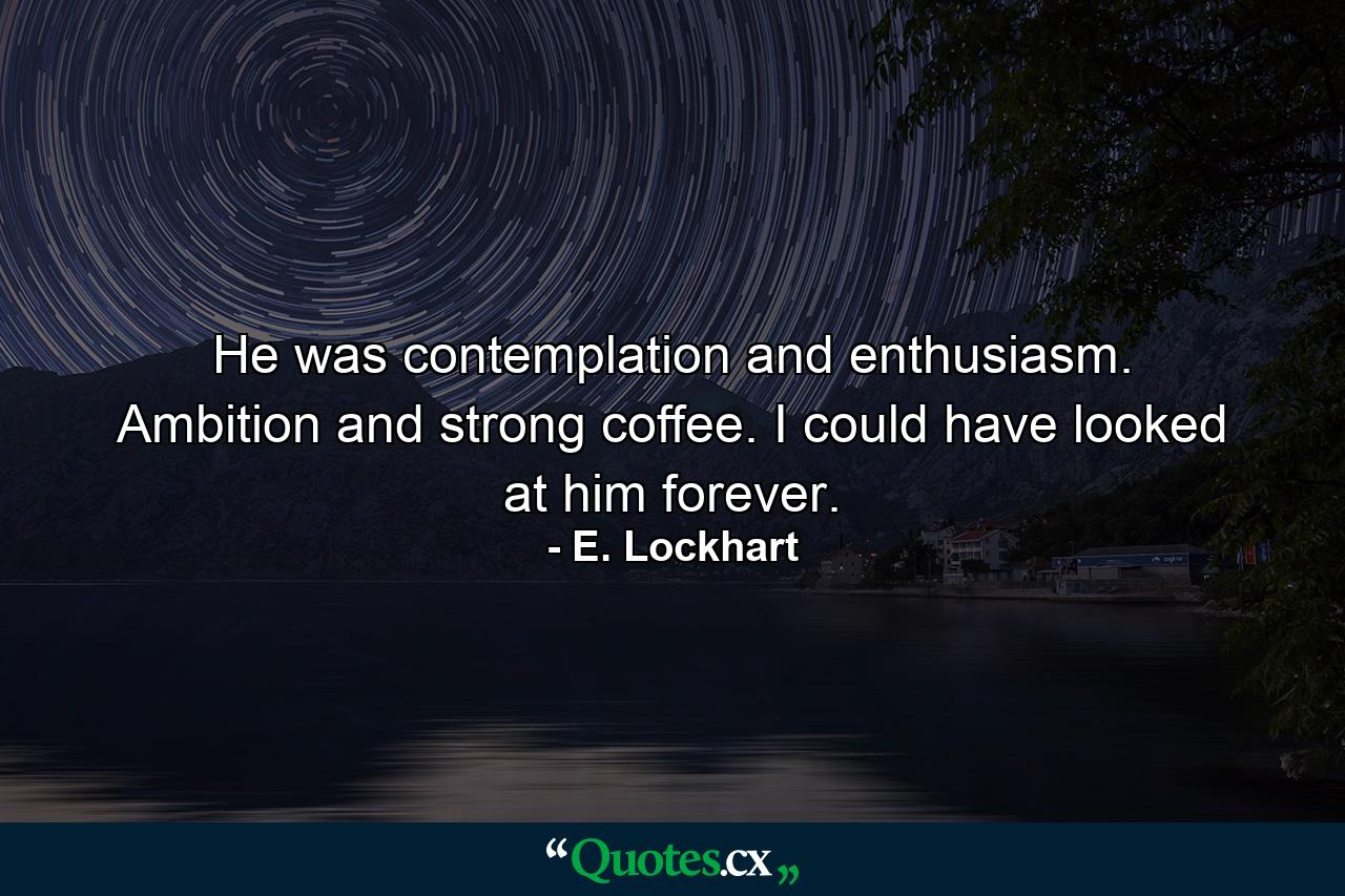 He was contemplation and enthusiasm. Ambition and strong coffee. I could have looked at him forever. - Quote by E. Lockhart