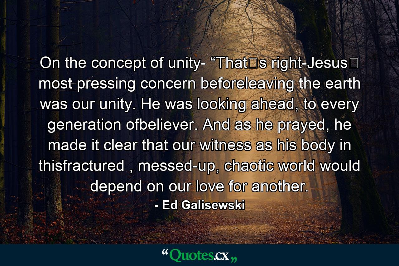 On the concept of unity- “Thatʼs right-Jesusʼ most pressing concern beforeleaving the earth was our unity. He was looking ahead, to every generation ofbeliever. And as he prayed, he made it clear that our witness as his body in thisfractured , messed-up, chaotic world would depend on our love for another. - Quote by Ed Galisewski