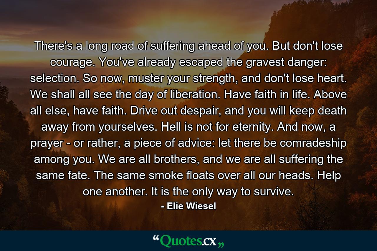 There's a long road of suffering ahead of you. But don't lose courage. You've already escaped the gravest danger: selection. So now, muster your strength, and don't lose heart. We shall all see the day of liberation. Have faith in life. Above all else, have faith. Drive out despair, and you will keep death away from yourselves. Hell is not for eternity. And now, a prayer - or rather, a piece of advice: let there be comradeship among you. We are all brothers, and we are all suffering the same fate. The same smoke floats over all our heads. Help one another. It is the only way to survive. - Quote by Elie Wiesel