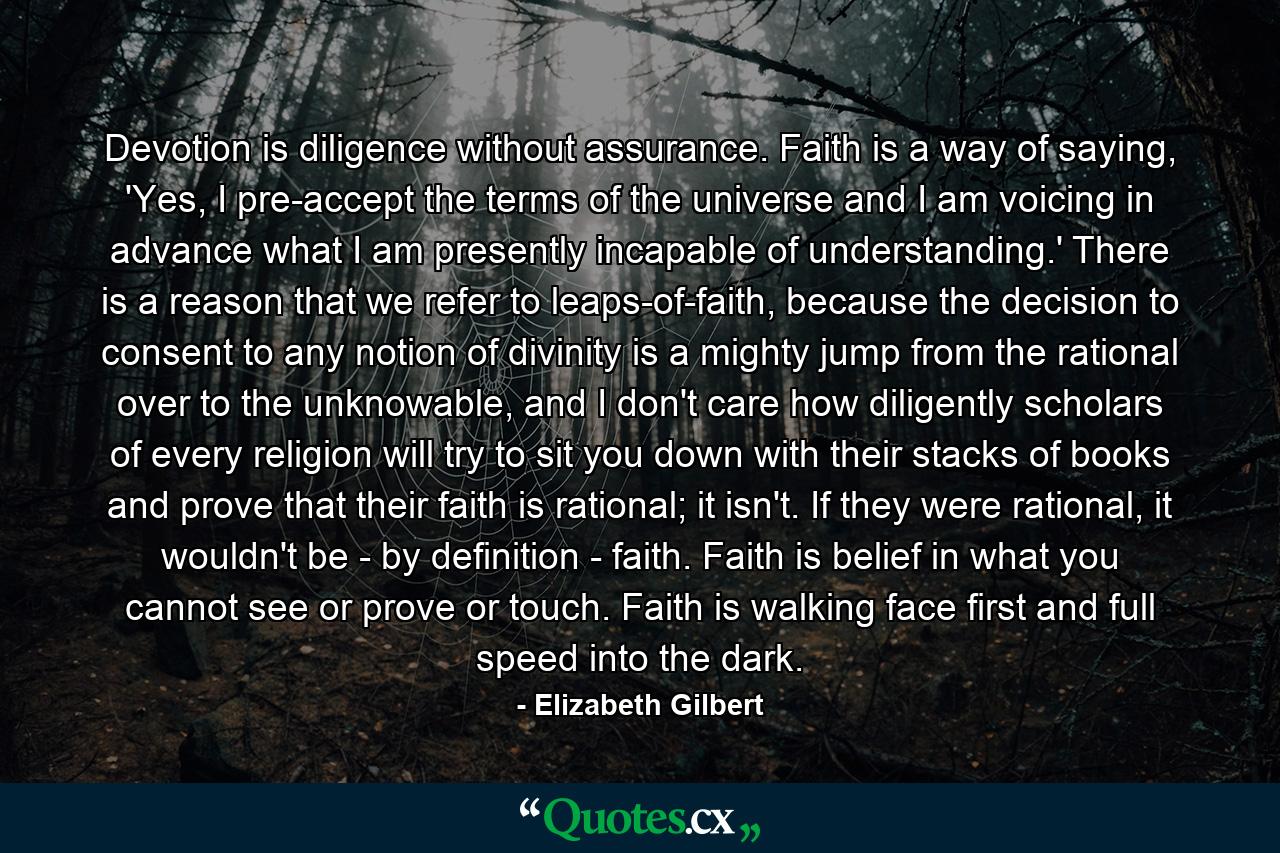 Devotion is diligence without assurance. Faith is a way of saying, 'Yes, I pre-accept the terms of the universe and I am voicing in advance what I am presently incapable of understanding.' There is a reason that we refer to leaps-of-faith, because the decision to consent to any notion of divinity is a mighty jump from the rational over to the unknowable, and I don't care how diligently scholars of every religion will try to sit you down with their stacks of books and prove that their faith is rational; it isn't. If they were rational, it wouldn't be - by definition - faith. Faith is belief in what you cannot see or prove or touch. Faith is walking face first and full speed into the dark. - Quote by Elizabeth Gilbert