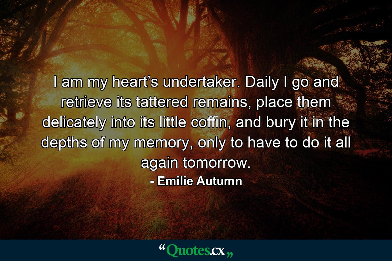 I am my heart’s undertaker. Daily I go and retrieve its tattered remains, place them delicately into its little coffin, and bury it in the depths of my memory, only to have to do it all again tomorrow. - Quote by Emilie Autumn