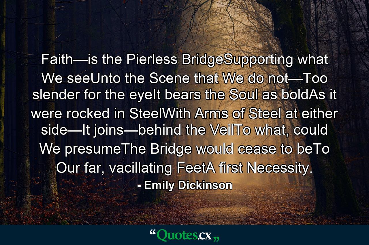 Faith—is the Pierless BridgeSupporting what We seeUnto the Scene that We do not—Too slender for the eyeIt bears the Soul as boldAs it were rocked in SteelWith Arms of Steel at either side—It joins—behind the VeilTo what, could We presumeThe Bridge would cease to beTo Our far, vacillating FeetA first Necessity. - Quote by Emily Dickinson