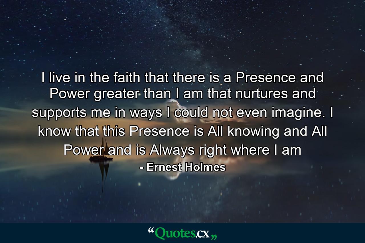 I live in the faith that there is a Presence and Power greater than I am that nurtures and supports me in ways I could not even imagine. I know that this Presence is All knowing and All Power and is Always right where I am - Quote by Ernest Holmes