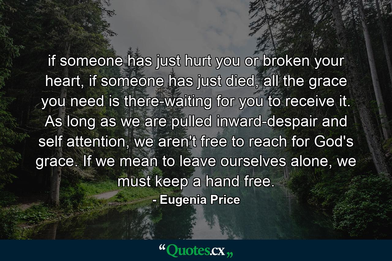 if someone has just hurt you or broken your heart, if someone has just died, all the grace you need is there-waiting for you to receive it. As long as we are pulled inward-despair and self attention, we aren't free to reach for God's grace. If we mean to leave ourselves alone, we must keep a hand free. - Quote by Eugenia Price