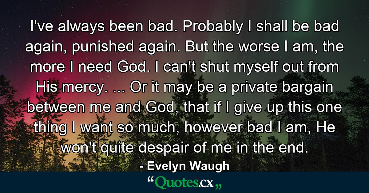 I've always been bad. Probably I shall be bad again, punished again. But the worse I am, the more I need God. I can't shut myself out from His mercy. ... Or it may be a private bargain between me and God, that if I give up this one thing I want so much, however bad I am, He won't quite despair of me in the end. - Quote by Evelyn Waugh