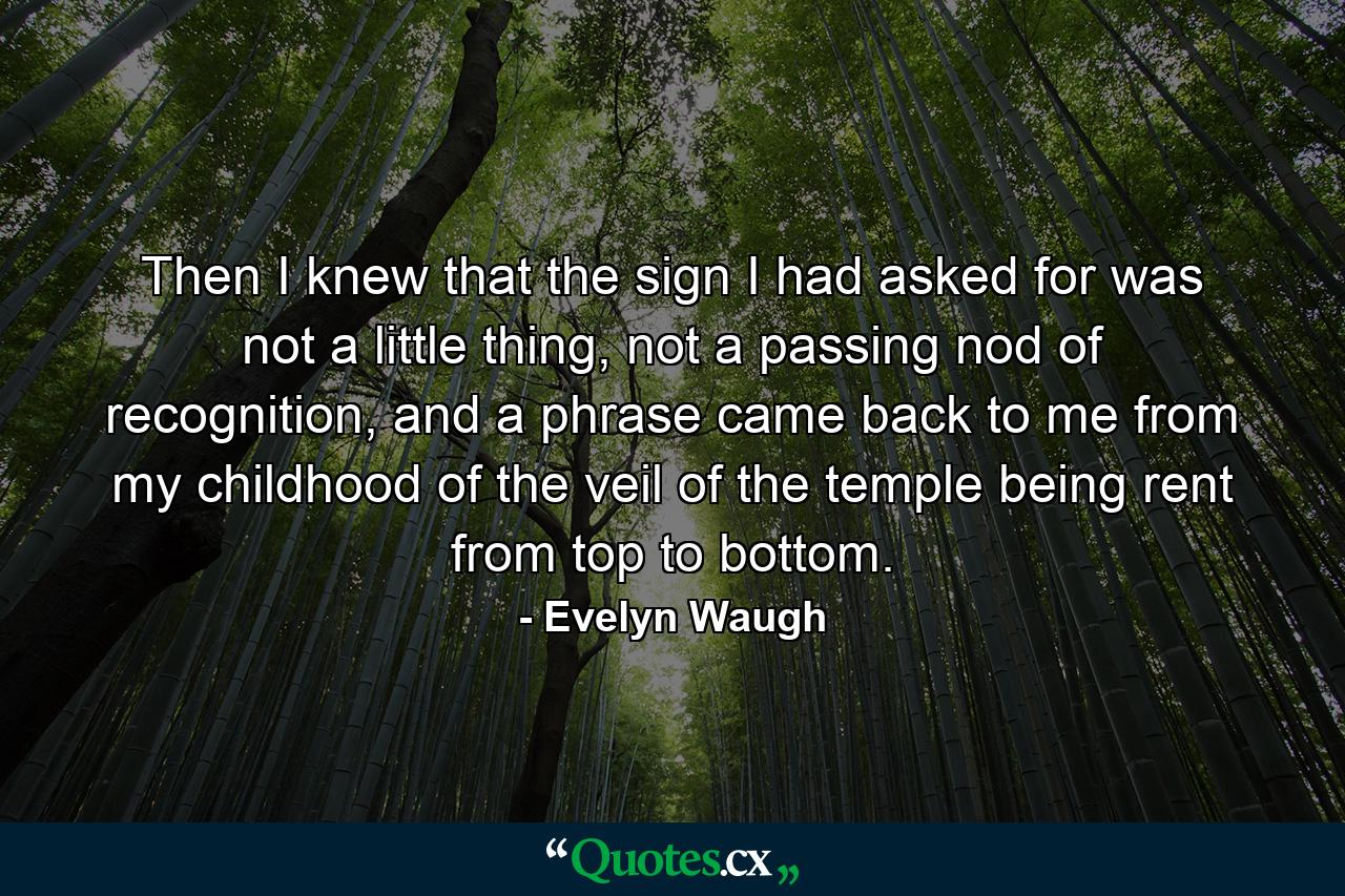 Then I knew that the sign I had asked for was not a little thing, not a passing nod of recognition, and a phrase came back to me from my childhood of the veil of the temple being rent from top to bottom. - Quote by Evelyn Waugh