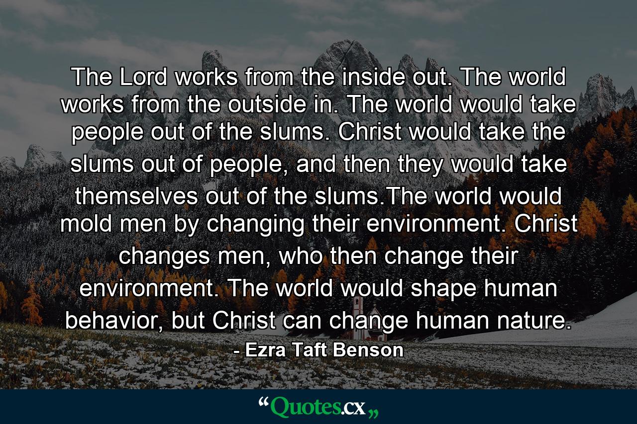 The Lord works from the inside out. The world works from the outside in. The world would take people out of the slums. Christ would take the slums out of people, and then they would take themselves out of the slums.The world would mold men by changing their environment. Christ changes men, who then change their environment. The world would shape human behavior, but Christ can change human nature. - Quote by Ezra Taft Benson