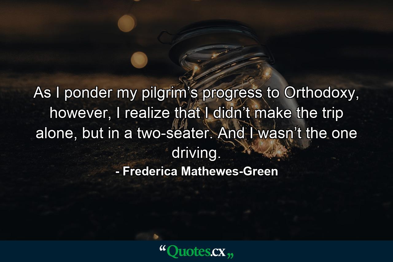 As I ponder my pilgrim’s progress to Orthodoxy, however, I realize that I didn’t make the trip alone, but in a two-seater. And I wasn’t the one driving. - Quote by Frederica Mathewes-Green