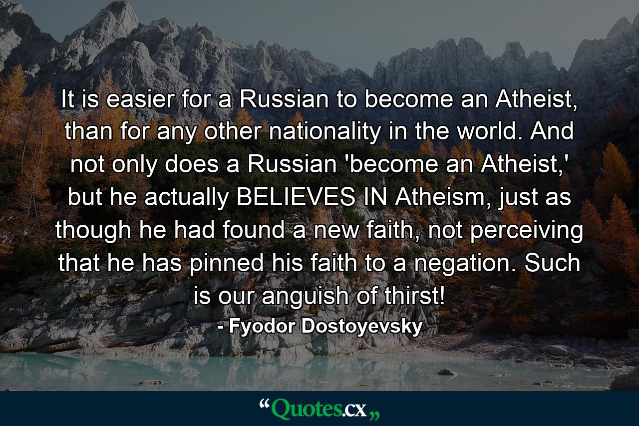 It is easier for a Russian to become an Atheist, than for any other nationality in the world. And not only does a Russian 'become an Atheist,' but he actually BELIEVES IN Atheism, just as though he had found a new faith, not perceiving that he has pinned his faith to a negation. Such is our anguish of thirst! - Quote by Fyodor Dostoyevsky