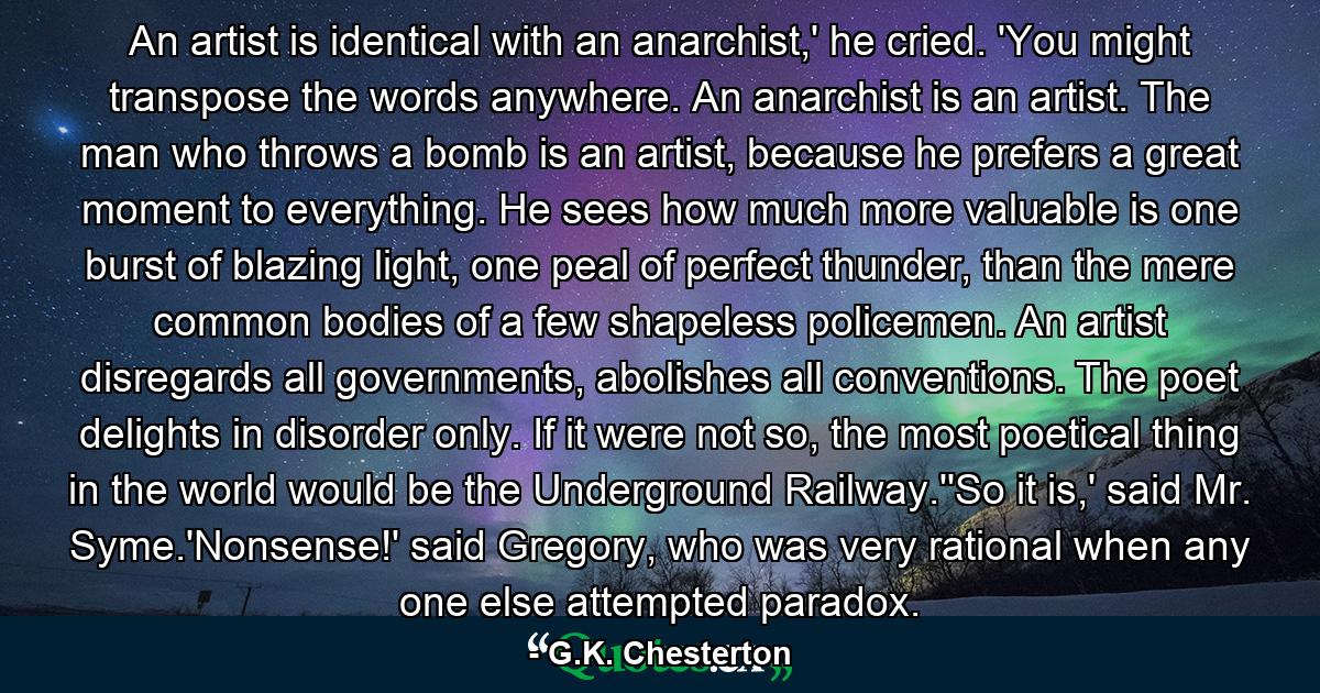 An artist is identical with an anarchist,' he cried. 'You might transpose the words anywhere. An anarchist is an artist. The man who throws a bomb is an artist, because he prefers a great moment to everything. He sees how much more valuable is one burst of blazing light, one peal of perfect thunder, than the mere common bodies of a few shapeless policemen. An artist disregards all governments, abolishes all conventions. The poet delights in disorder only. If it were not so, the most poetical thing in the world would be the Underground Railway.''So it is,' said Mr. Syme.'Nonsense!' said Gregory, who was very rational when any one else attempted paradox. - Quote by G.K. Chesterton