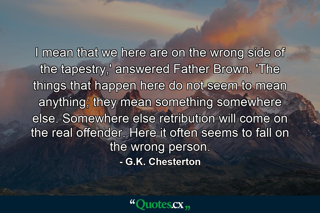 I mean that we here are on the wrong side of the tapestry,' answered Father Brown. 'The things that happen here do not seem to mean anything; they mean something somewhere else. Somewhere else retribution will come on the real offender. Here it often seems to fall on the wrong person. - Quote by G.K. Chesterton