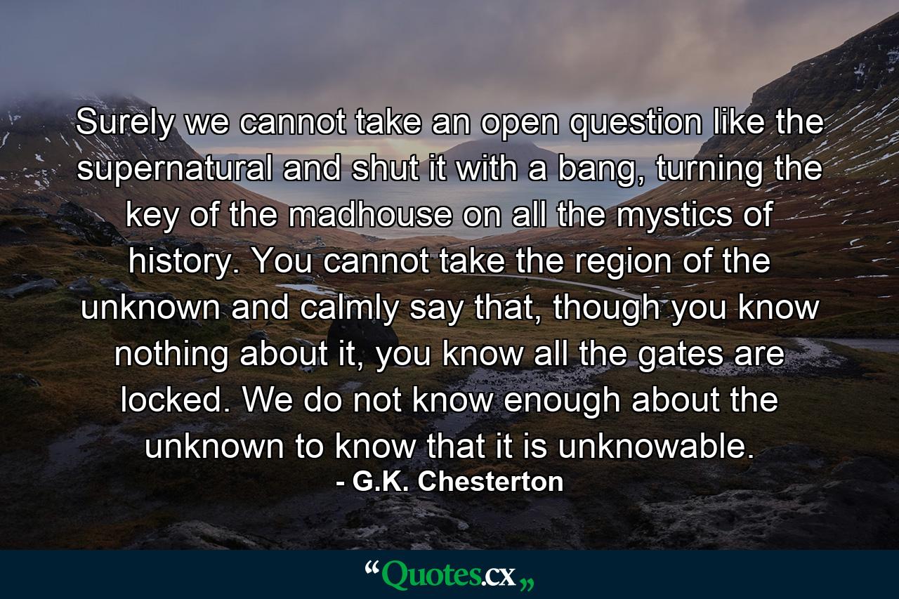 Surely we cannot take an open question like the supernatural and shut it with a bang, turning the key of the madhouse on all the mystics of history. You cannot take the region of the unknown and calmly say that, though you know nothing about it, you know all the gates are locked. We do not know enough about the unknown to know that it is unknowable. - Quote by G.K. Chesterton