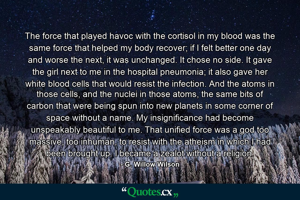 The force that played havoc with the cortisol in my blood was the same force that helped my body recover; if I felt better one day and worse the next, it was unchanged. It chose no side. It gave the girl next to me in the hospital pneumonia; it also gave her white blood cells that would resist the infection. And the atoms in those cells, and the nuclei in those atoms, the same bits of carbon that were being spun into new planets in some corner of space without a name. My insignificance had become unspeakably beautiful to me. That unified force was a god too massive, too inhuman, to resist with the atheism in which I had been brought up. I became a zealot without a religion. - Quote by G. Willow Wilson