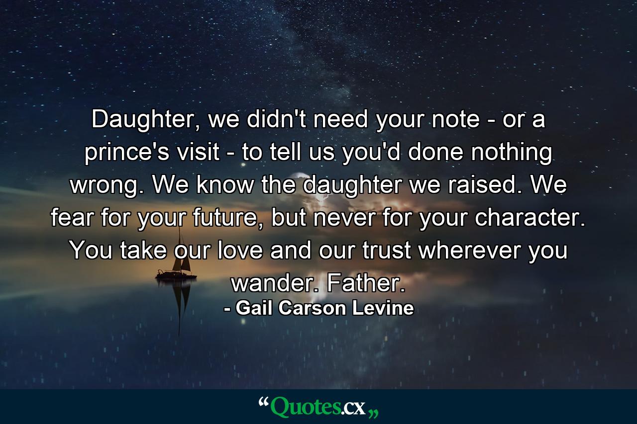 Daughter, we didn't need your note - or a prince's visit - to tell us you'd done nothing wrong. We know the daughter we raised. We fear for your future, but never for your character. You take our love and our trust wherever you wander. Father. - Quote by Gail Carson Levine