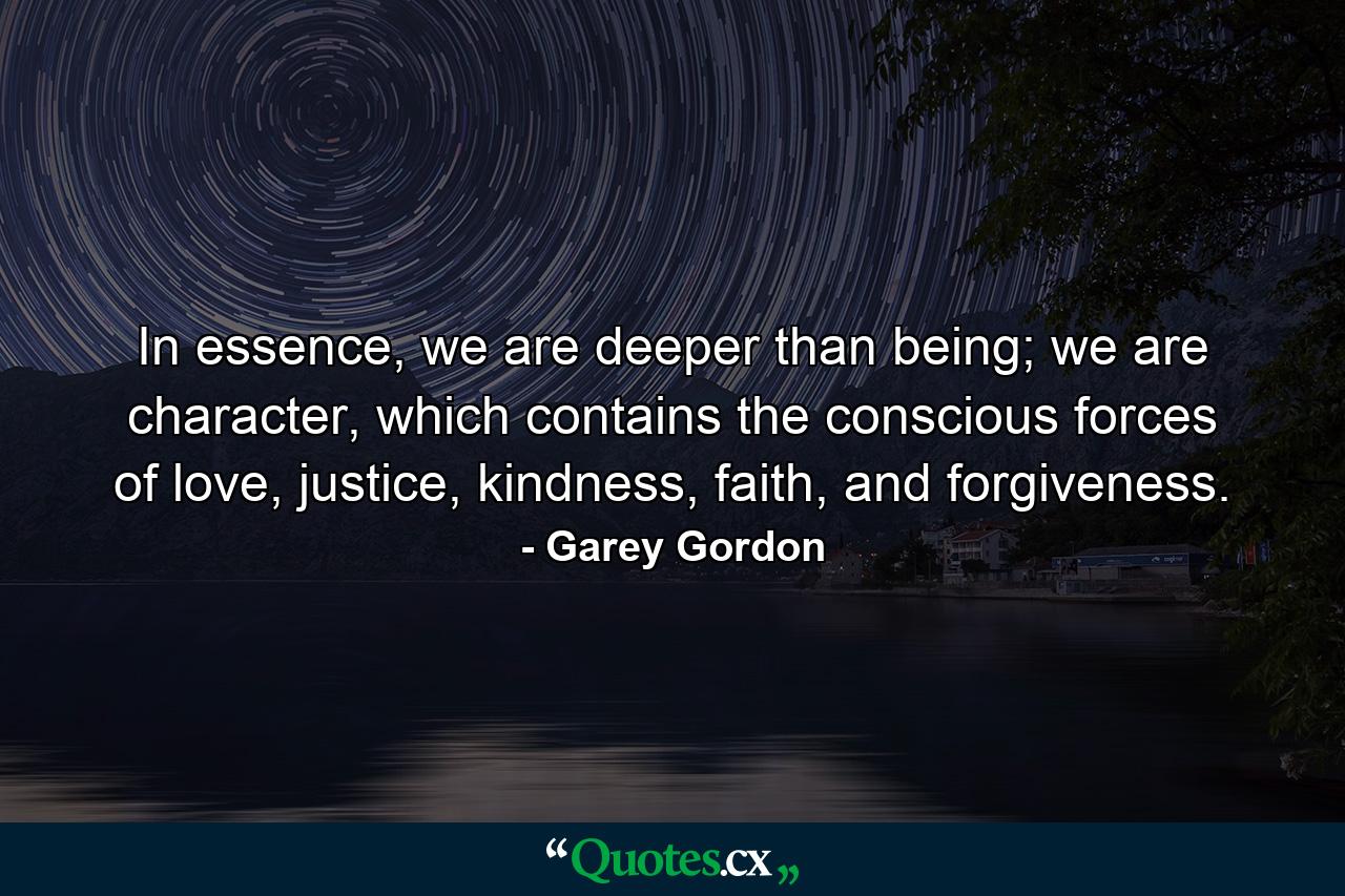 In essence, we are deeper than being; we are character, which contains the conscious forces of love, justice, kindness, faith, and forgiveness. - Quote by Garey Gordon