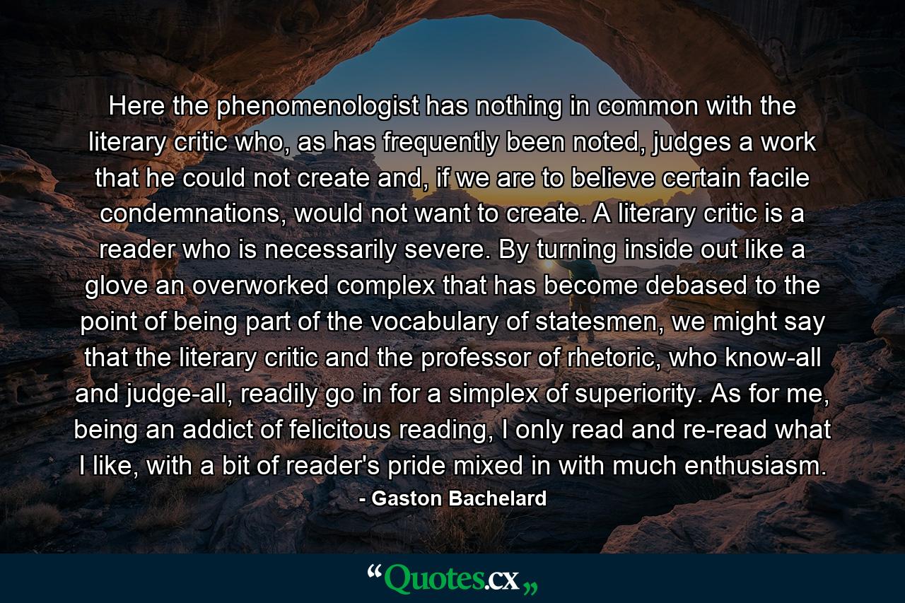 Here the phenomenologist has nothing in common with the literary critic who, as has frequently been noted, judges a work that he could not create and, if we are to believe certain facile condemnations, would not want to create. A literary critic is a reader who is necessarily severe. By turning inside out like a glove an overworked complex that has become debased to the point of being part of the vocabulary of statesmen, we might say that the literary critic and the professor of rhetoric, who know-all and judge-all, readily go in for a simplex of superiority. As for me, being an addict of felicitous reading, I only read and re-read what I like, with a bit of reader's pride mixed in with much enthusiasm. - Quote by Gaston Bachelard