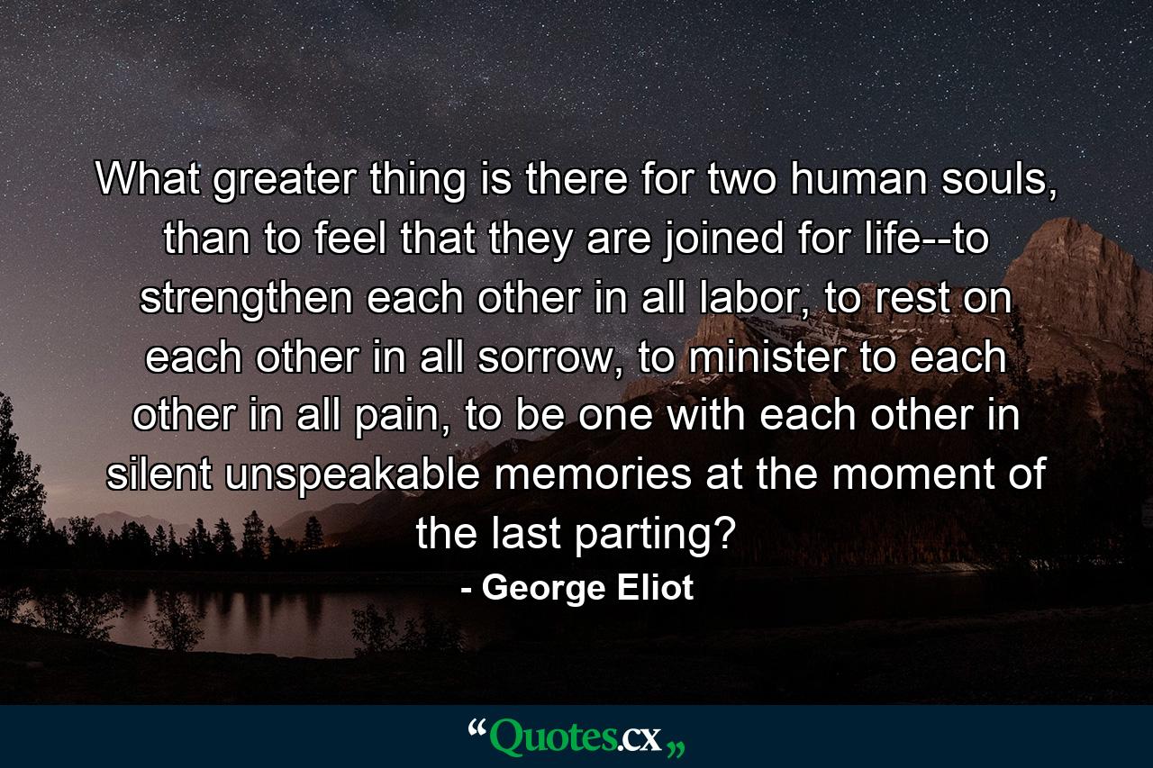 What greater thing is there for two human souls, than to feel that they are joined for life--to strengthen each other in all labor, to rest on each other in all sorrow, to minister to each other in all pain, to be one with each other in silent unspeakable memories at the moment of the last parting? - Quote by George Eliot