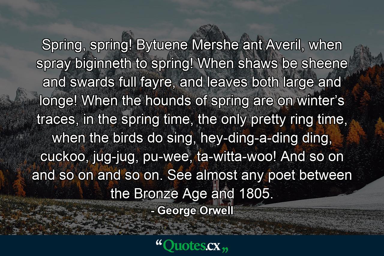 Spring, spring! Bytuene Mershe ant Averil, when spray biginneth to spring! When shaws be sheene and swards full fayre, and leaves both large and longe! When the hounds of spring are on winter’s traces, in the spring time, the only pretty ring time, when the birds do sing, hey-ding-a-ding ding, cuckoo, jug-jug, pu-wee, ta-witta-woo! And so on and so on and so on. See almost any poet between the Bronze Age and 1805. - Quote by George Orwell