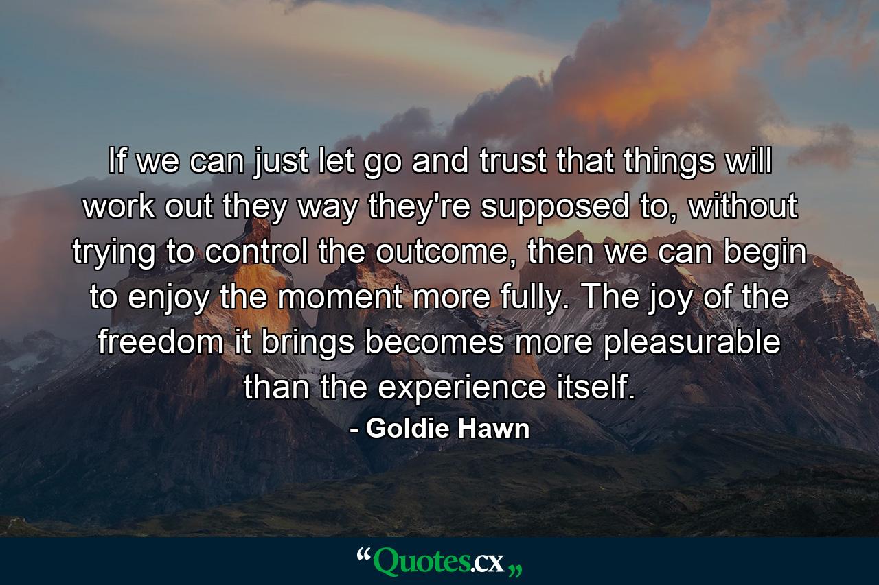 If we can just let go and trust that things will work out they way they're supposed to, without trying to control the outcome, then we can begin to enjoy the moment more fully. The joy of the freedom it brings becomes more pleasurable than the experience itself. - Quote by Goldie Hawn