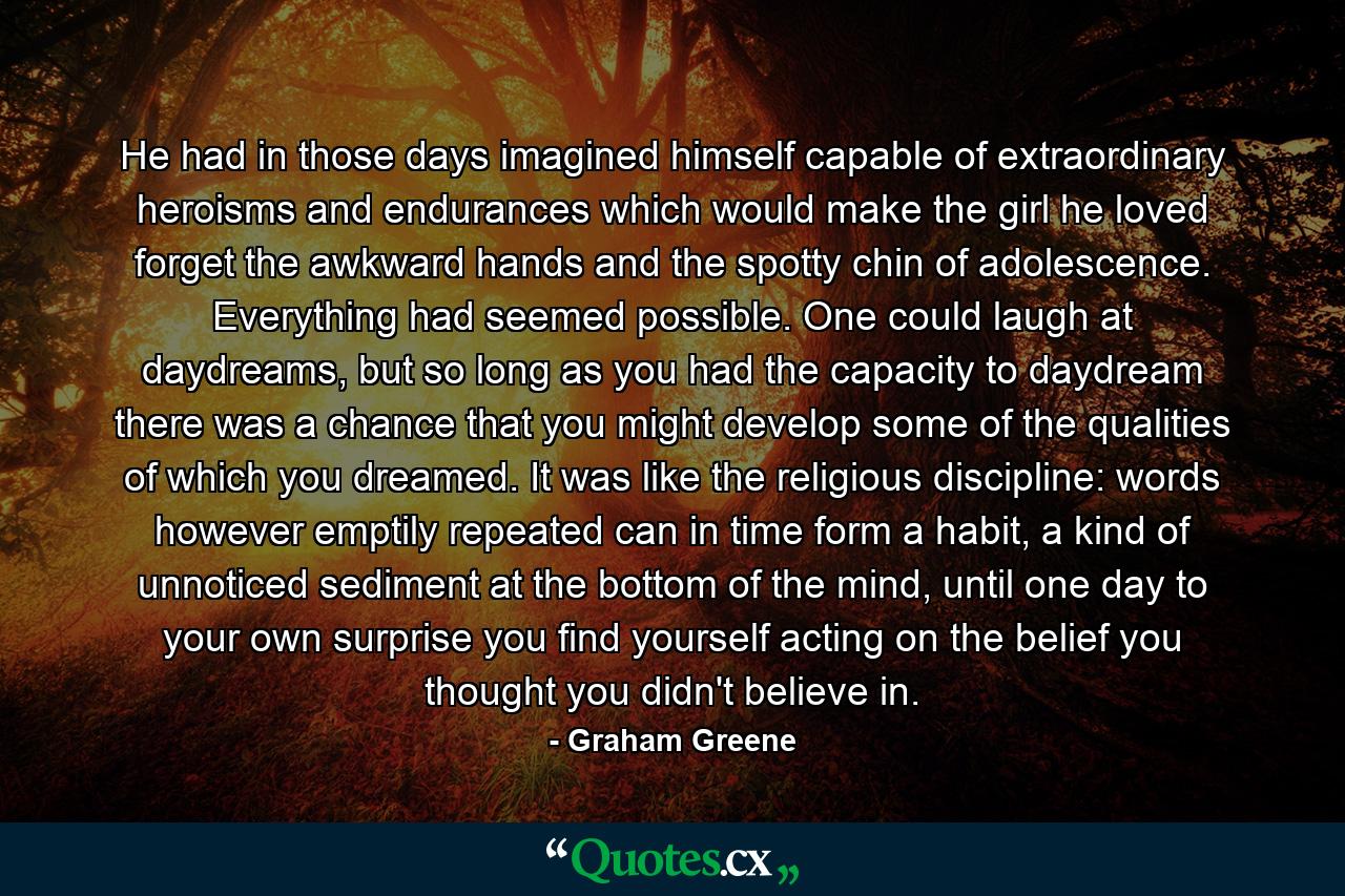 He had in those days imagined himself capable of extraordinary heroisms and endurances which would make the girl he loved forget the awkward hands and the spotty chin of adolescence. Everything had seemed possible. One could laugh at daydreams, but so long as you had the capacity to daydream there was a chance that you might develop some of the qualities of which you dreamed. It was like the religious discipline: words however emptily repeated can in time form a habit, a kind of unnoticed sediment at the bottom of the mind, until one day to your own surprise you find yourself acting on the belief you thought you didn't believe in. - Quote by Graham Greene