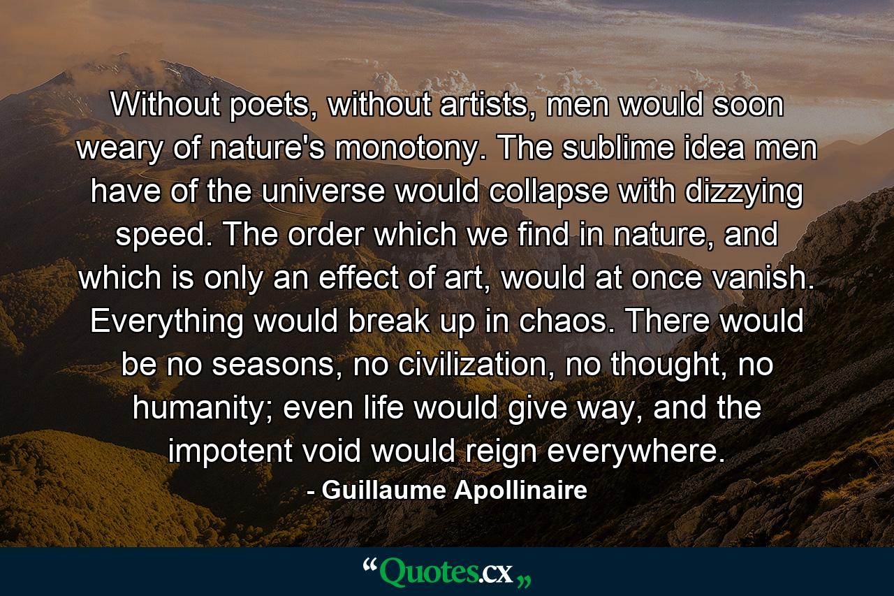 Without poets, without artists, men would soon weary of nature's monotony. The sublime idea men have of the universe would collapse with dizzying speed. The order which we find in nature, and which is only an effect of art, would at once vanish. Everything would break up in chaos. There would be no seasons, no civilization, no thought, no humanity; even life would give way, and the impotent void would reign everywhere. - Quote by Guillaume Apollinaire